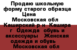 Продаю школьную форму старого образца › Цена ­ 2 000 - Московская обл., Каширский р-н, Кашира г. Одежда, обувь и аксессуары » Женская одежда и обувь   . Московская обл.